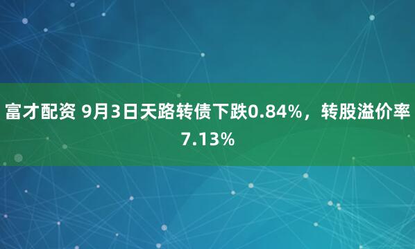 富才配资 9月3日天路转债下跌0.84%，转股溢价率7.13%