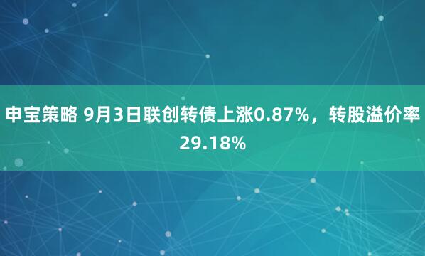 申宝策略 9月3日联创转债上涨0.87%，转股溢价率29.18%