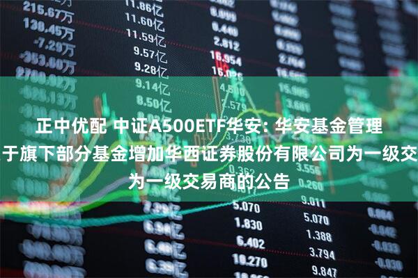 正中优配 中证A500ETF华安: 华安基金管理有限公司关于旗下部分基金增加华西证券股份有限公司为一级交易商的公告