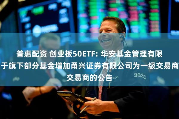 普惠配资 创业板50ETF: 华安基金管理有限公司关于旗下部分基金增加甬兴证券有限公司为一级交易商的公告