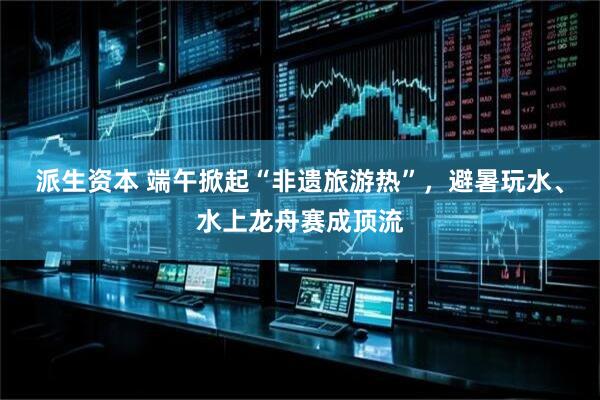 派生资本 端午掀起“非遗旅游热”，避暑玩水、水上龙舟赛成顶流