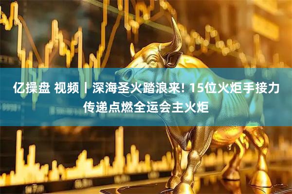 亿操盘 视频丨深海圣火踏浪来! 15位火炬手接力传递点燃全运会主火炬
