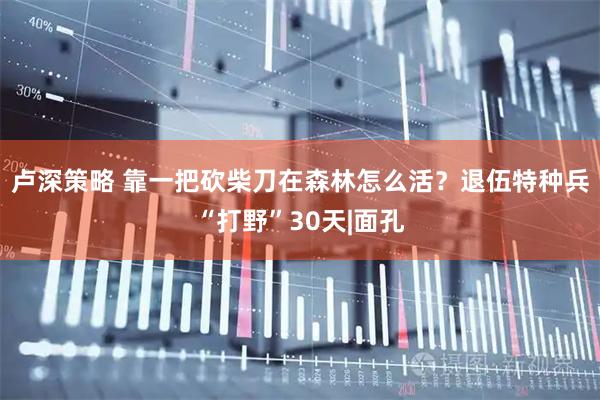 卢深策略 靠一把砍柴刀在森林怎么活？退伍特种兵“打野”30天|面孔