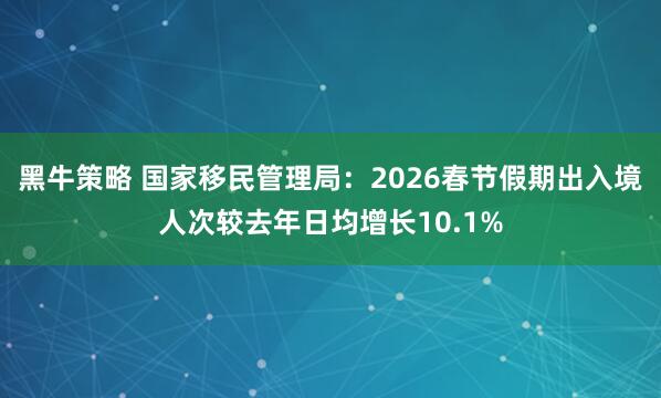 黑牛策略 国家移民管理局：2026春节假期出入境人次较去年日均增长10.1%