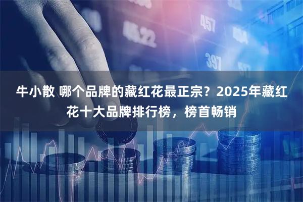 牛小散 哪个品牌的藏红花最正宗？2025年藏红花十大品牌排行榜，榜首畅销