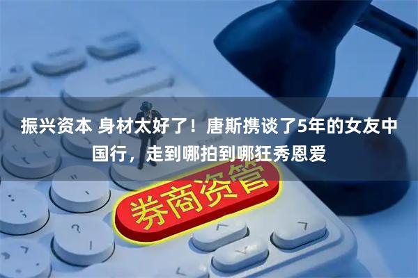 振兴资本 身材太好了！唐斯携谈了5年的女友中国行，走到哪拍到哪狂秀恩爱