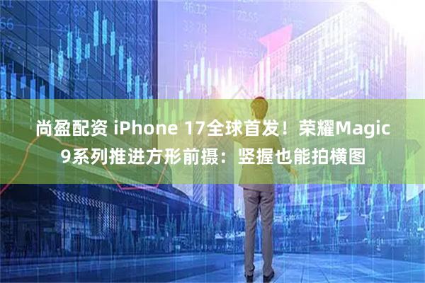 尚盈配资 iPhone 17全球首发！荣耀Magic9系列推进方形前摄：竖握也能拍横图